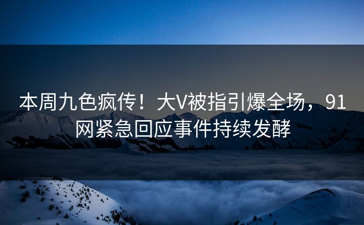 本周九色疯传！大V被指引爆全场，91网紧急回应事件持续发酵