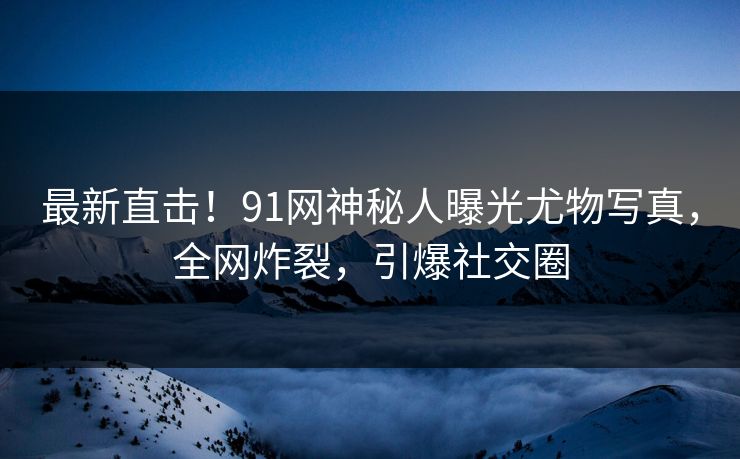 最新直击！91网神秘人曝光尤物写真，全网炸裂，引爆社交圈