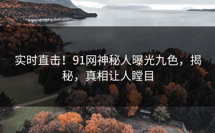 实时直击！91网神秘人曝光九色，揭秘，真相让人瞠目