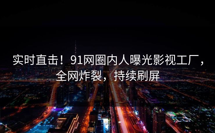 实时直击！91网圈内人曝光影视工厂，全网炸裂，持续刷屏