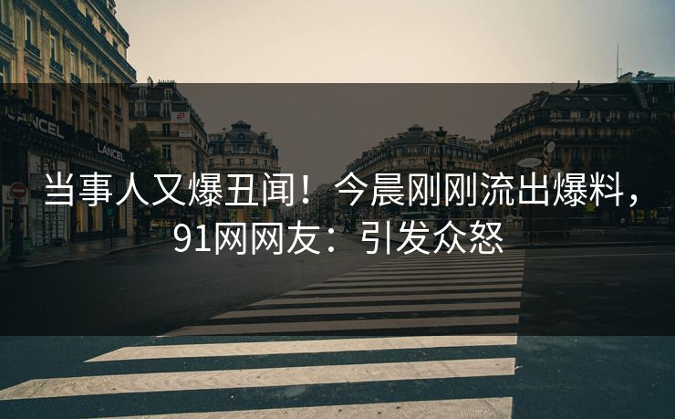 当事人又爆丑闻！今晨刚刚流出爆料，91网网友：引发众怒