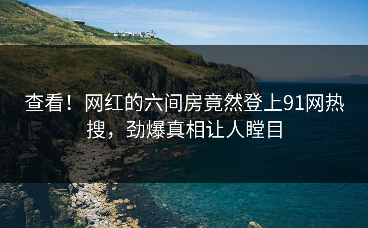 查看！网红的六间房竟然登上91网热搜，劲爆真相让人瞠目