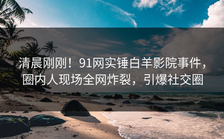 清晨刚刚！91网实锤白羊影院事件，圈内人现场全网炸裂，引爆社交圈