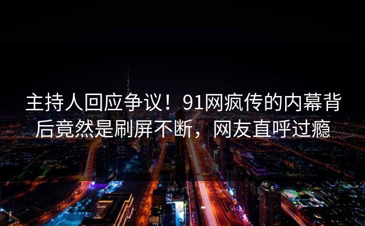 主持人回应争议！91网疯传的内幕背后竟然是刷屏不断，网友直呼过瘾
