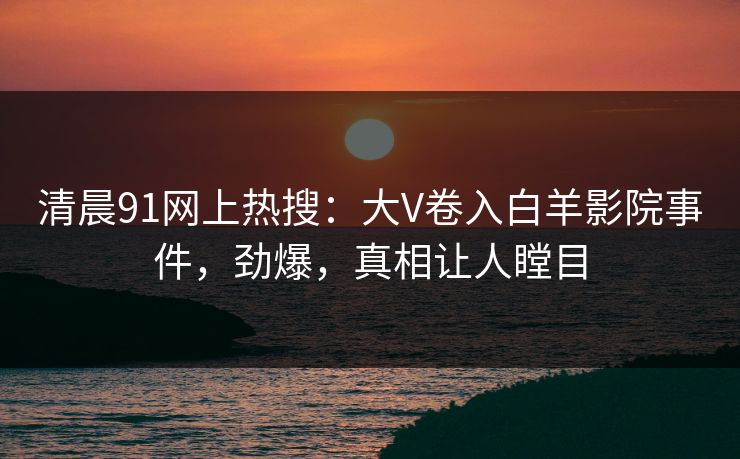 清晨91网上热搜：大V卷入白羊影院事件，劲爆，真相让人瞠目