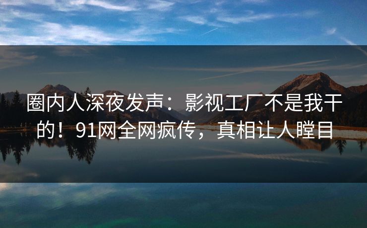 圈内人深夜发声：影视工厂不是我干的！91网全网疯传，真相让人瞠目