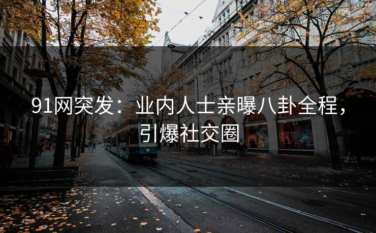 91网突发：业内人士亲曝八卦全程，引爆社交圈