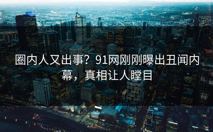 圈内人又出事？91网刚刚曝出丑闻内幕，真相让人瞠目