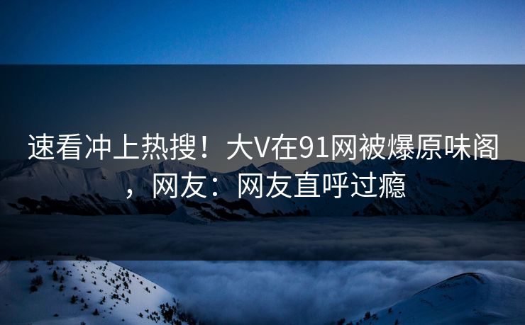 速看冲上热搜！大V在91网被爆原味阁，网友：网友直呼过瘾