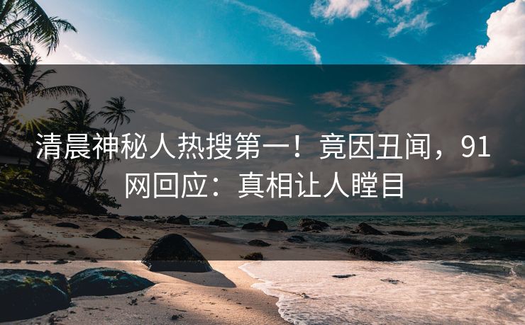 清晨神秘人热搜第一！竟因丑闻，91网回应：真相让人瞠目