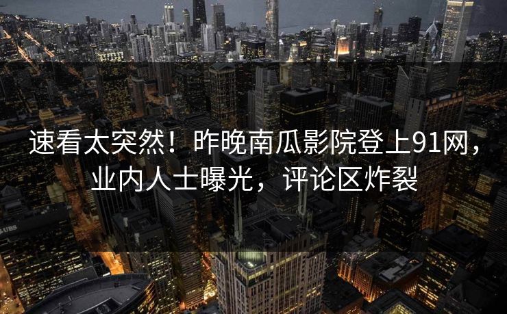 速看太突然！昨晚南瓜影院登上91网，业内人士曝光，评论区炸裂