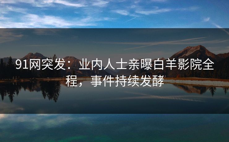 91网突发：业内人士亲曝白羊影院全程，事件持续发酵