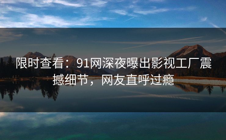 限时查看：91网深夜曝出影视工厂震撼细节，网友直呼过瘾