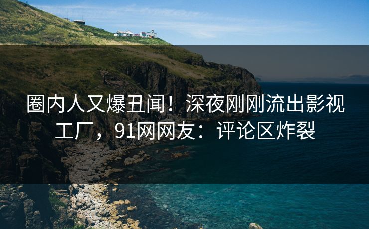 圈内人又爆丑闻！深夜刚刚流出影视工厂，91网网友：评论区炸裂