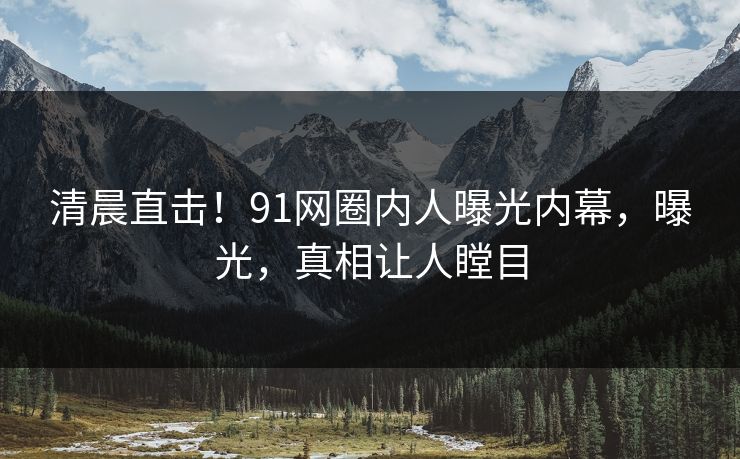 清晨直击！91网圈内人曝光内幕，曝光，真相让人瞠目