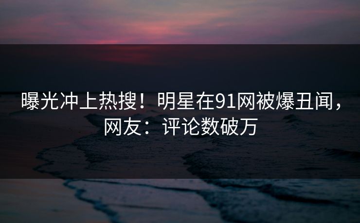 曝光冲上热搜！明星在91网被爆丑闻，网友：评论数破万