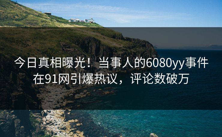 今日真相曝光！当事人的6080yy事件在91网引爆热议，评论数破万