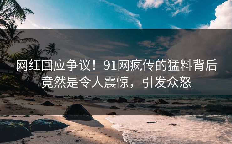 网红回应争议！91网疯传的猛料背后竟然是令人震惊，引发众怒