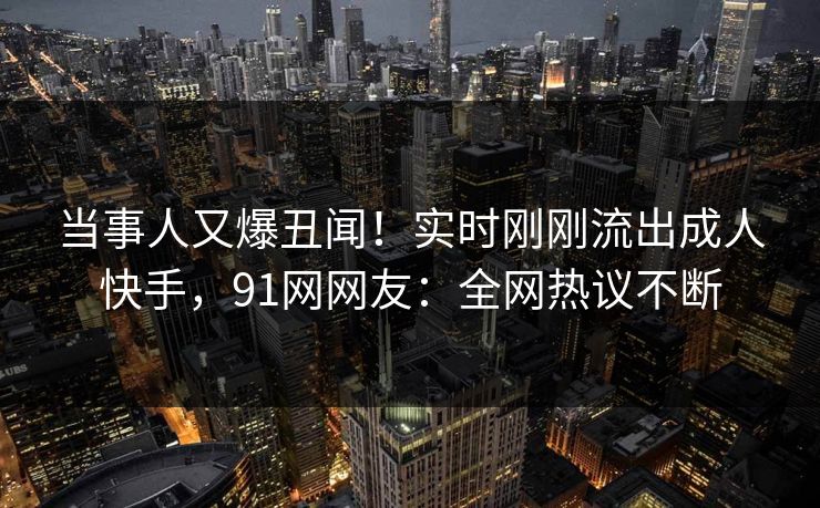 当事人又爆丑闻！实时刚刚流出成人快手，91网网友：全网热议不断