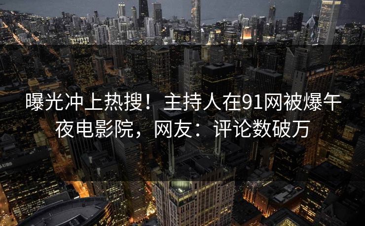 曝光冲上热搜！主持人在91网被爆午夜电影院，网友：评论数破万
