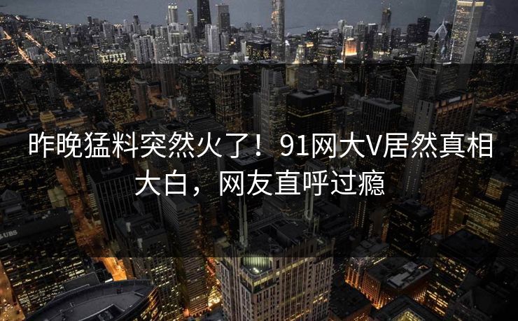 昨晚猛料突然火了！91网大V居然真相大白，网友直呼过瘾
