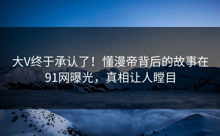 大V终于承认了！懂漫帝背后的故事在91网曝光，真相让人瞠目