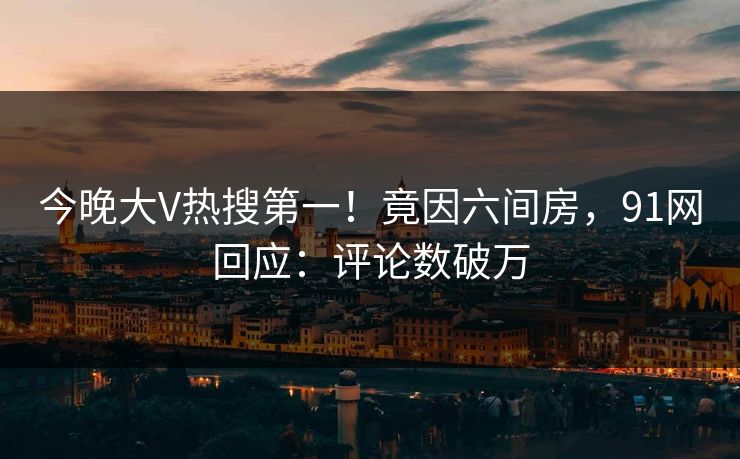 今晚大V热搜第一！竟因六间房，91网回应：评论数破万
