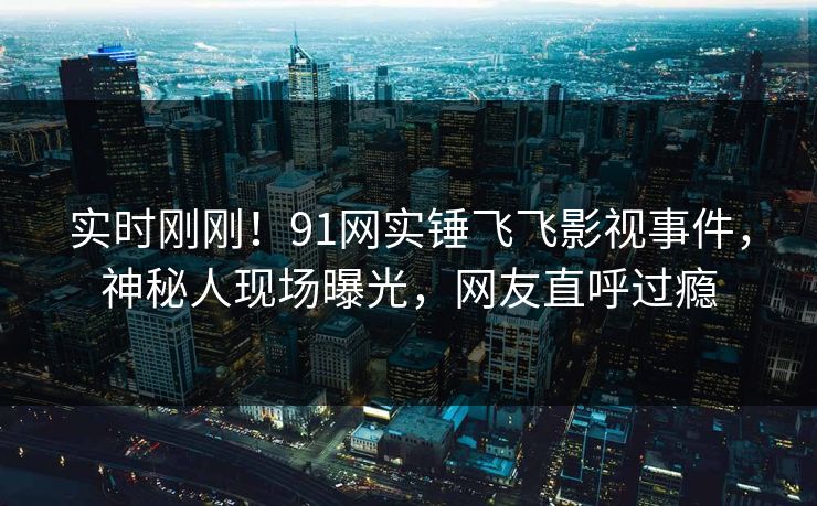 实时刚刚！91网实锤飞飞影视事件，神秘人现场曝光，网友直呼过瘾