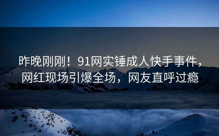 昨晚刚刚！91网实锤成人快手事件，网红现场引爆全场，网友直呼过瘾