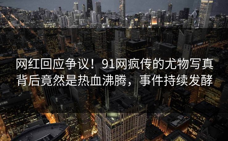 网红回应争议！91网疯传的尤物写真背后竟然是热血沸腾，事件持续发酵