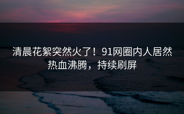 清晨花絮突然火了！91网圈内人居然热血沸腾，持续刷屏