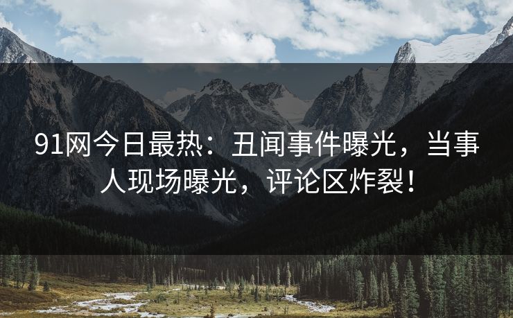 91网今日最热：丑闻事件曝光，当事人现场曝光，评论区炸裂！