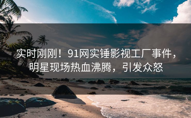 实时刚刚！91网实锤影视工厂事件，明星现场热血沸腾，引发众怒