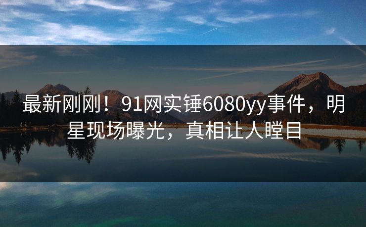 最新刚刚！91网实锤6080yy事件，明星现场曝光，真相让人瞠目