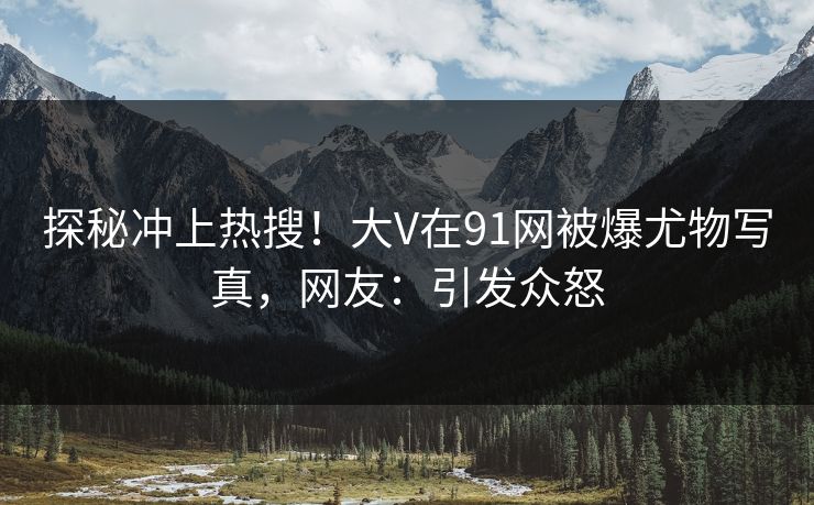 探秘冲上热搜！大V在91网被爆尤物写真，网友：引发众怒
