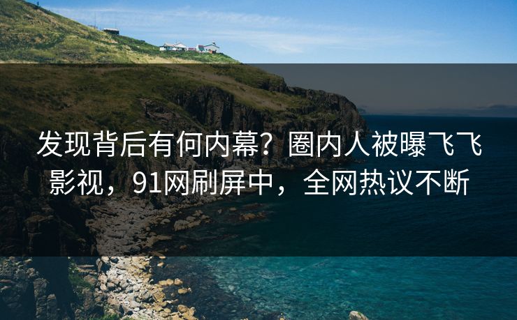 发现背后有何内幕？圈内人被曝飞飞影视，91网刷屏中，全网热议不断