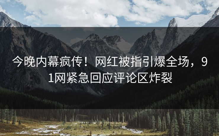 今晚内幕疯传！网红被指引爆全场，91网紧急回应评论区炸裂