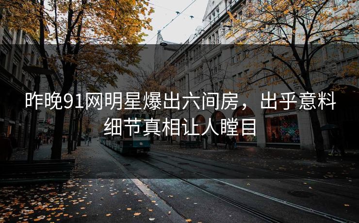 昨晚91网明星爆出六间房，出乎意料细节真相让人瞠目