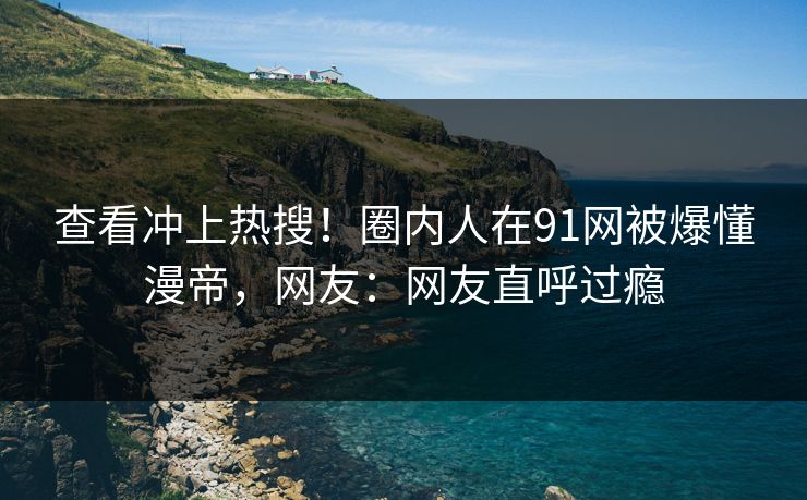 查看冲上热搜！圈内人在91网被爆懂漫帝，网友：网友直呼过瘾