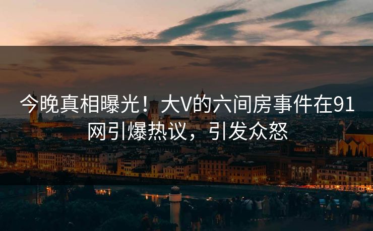 今晚真相曝光！大V的六间房事件在91网引爆热议，引发众怒