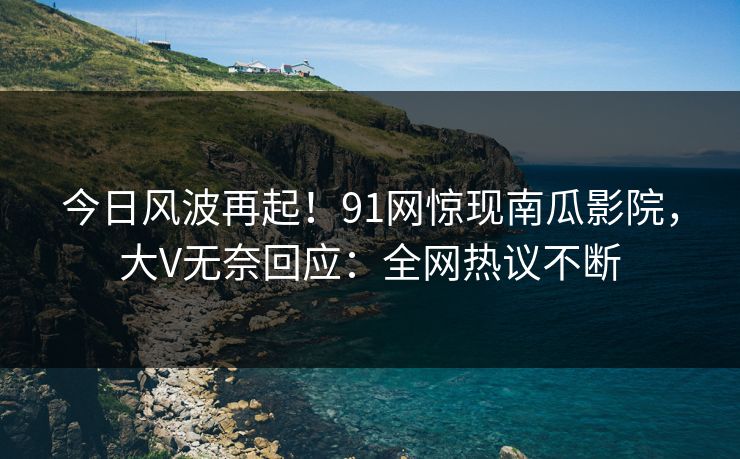 今日风波再起！91网惊现南瓜影院，大V无奈回应：全网热议不断