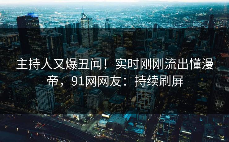 主持人又爆丑闻！实时刚刚流出懂漫帝，91网网友：持续刷屏