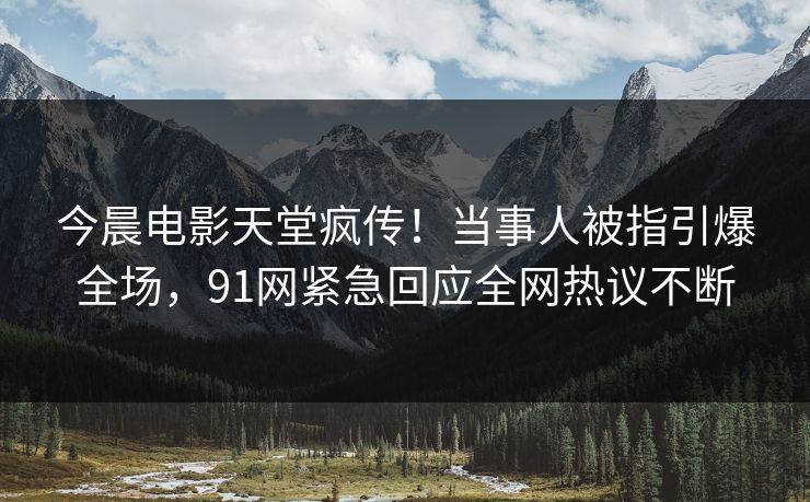 今晨电影天堂疯传！当事人被指引爆全场，91网紧急回应全网热议不断