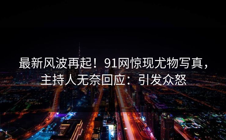 最新风波再起！91网惊现尤物写真，主持人无奈回应：引发众怒