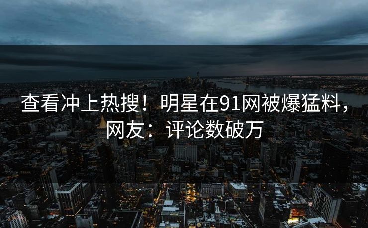 查看冲上热搜！明星在91网被爆猛料，网友：评论数破万