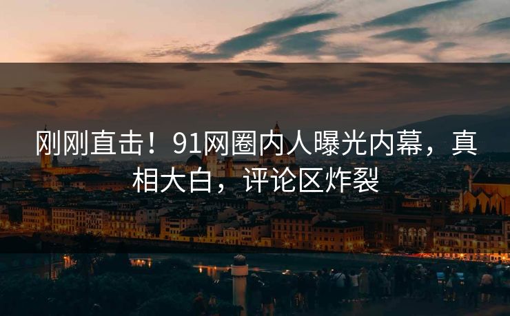 刚刚直击！91网圈内人曝光内幕，真相大白，评论区炸裂
