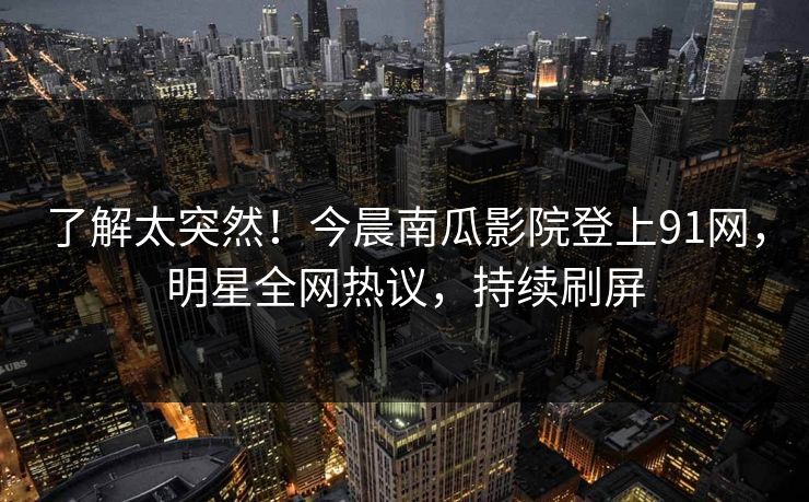 了解太突然！今晨南瓜影院登上91网，明星全网热议，持续刷屏