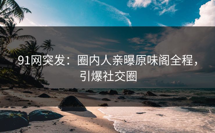 91网突发：圈内人亲曝原味阁全程，引爆社交圈
