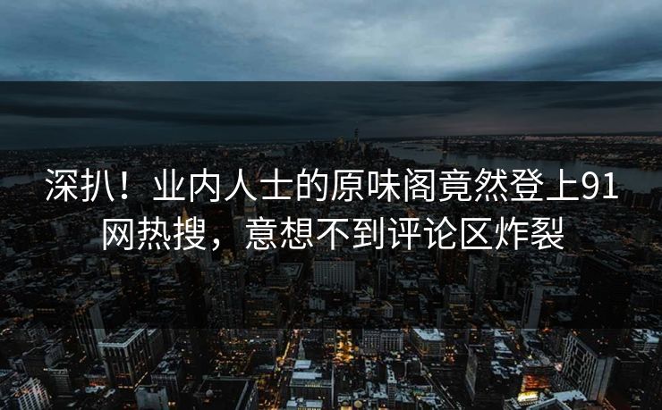 深扒！业内人士的原味阁竟然登上91网热搜，意想不到评论区炸裂
