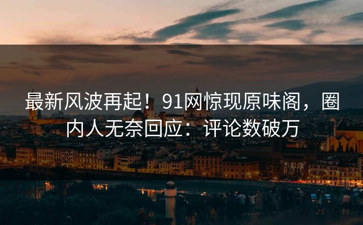 最新风波再起！91网惊现原味阁，圈内人无奈回应：评论数破万